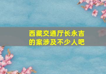 西藏交通厅长永吉的案涉及不少人吧