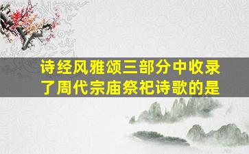 诗经风雅颂三部分中收录了周代宗庙祭祀诗歌的是