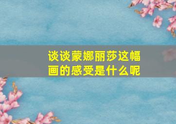 谈谈蒙娜丽莎这幅画的感受是什么呢