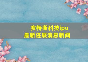 赛特斯科技ipo最新进展消息新闻