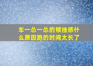 车一怂一怂的顿挫感什么原因跑的时间太长了