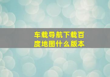 车载导航下载百度地图什么版本