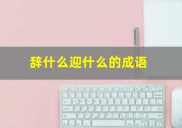 辞什么迎什么的成语