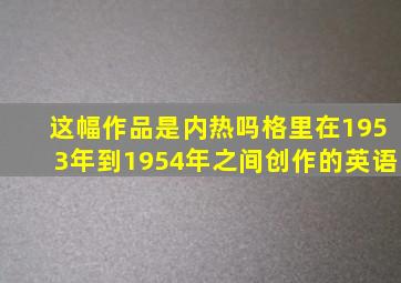 这幅作品是内热吗格里在1953年到1954年之间创作的英语