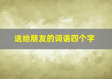 送给朋友的词语四个字