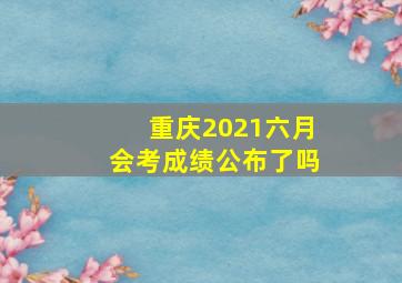 重庆2021六月会考成绩公布了吗