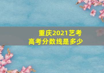 重庆2021艺考高考分数线是多少