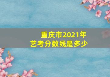 重庆市2021年艺考分数线是多少