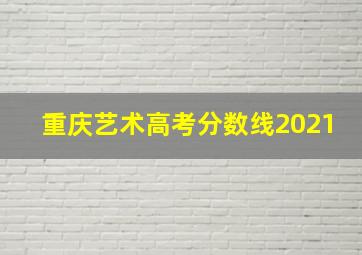 重庆艺术高考分数线2021