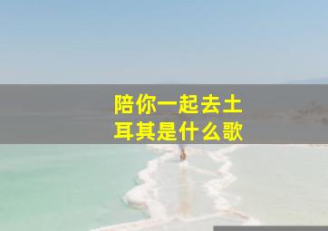 陪你一起去土耳其是什么歌