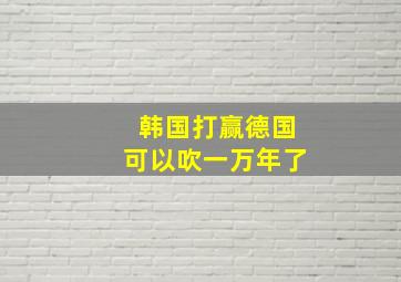 韩国打赢德国可以吹一万年了