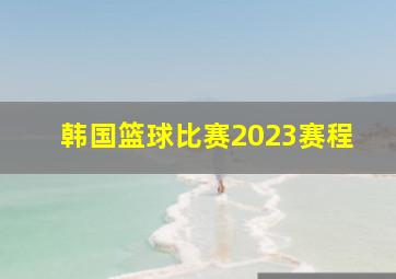 韩国篮球比赛2023赛程