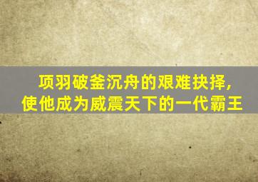 项羽破釜沉舟的艰难抉择,使他成为威震天下的一代霸王