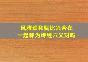 风雅颂和赋比兴合在一起称为诗经六义对吗