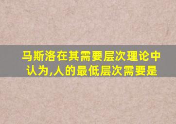 马斯洛在其需要层次理论中认为,人的最低层次需要是