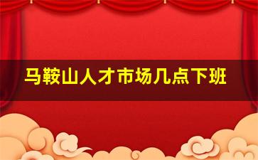 马鞍山人才市场几点下班