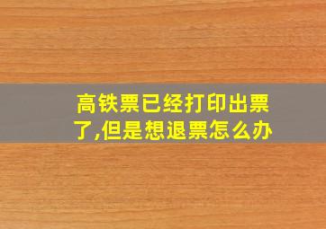 高铁票已经打印出票了,但是想退票怎么办