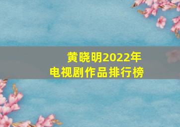 黄晓明2022年电视剧作品排行榜