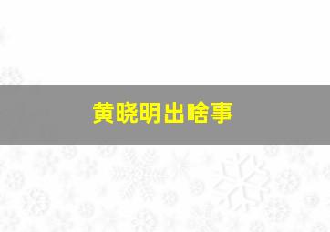 黄晓明出啥事